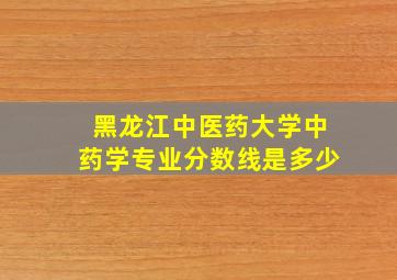 黑龙江中医药大学中药学专业分数线是多少