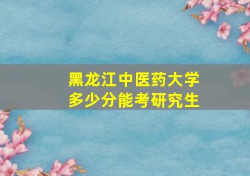 黑龙江中医药大学多少分能考研究生