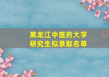 黑龙江中医药大学研究生拟录取名单