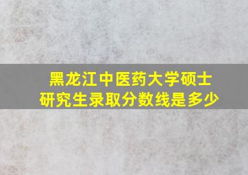 黑龙江中医药大学硕士研究生录取分数线是多少