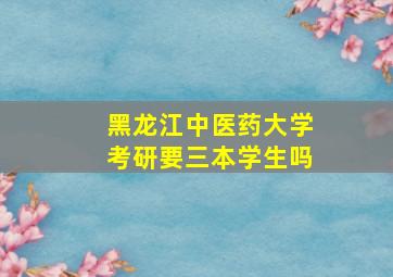 黑龙江中医药大学考研要三本学生吗