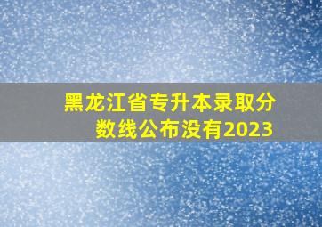 黑龙江省专升本录取分数线公布没有2023