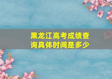 黑龙江高考成绩查询具体时间是多少