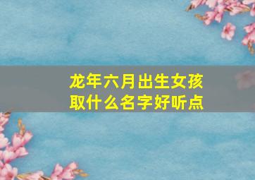 龙年六月出生女孩取什么名字好听点