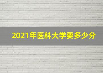 2021年医科大学要多少分