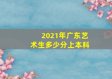 2021年广东艺术生多少分上本科