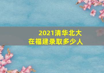 2021清华北大在福建录取多少人