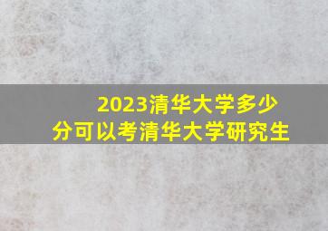 2023清华大学多少分可以考清华大学研究生