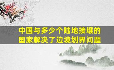 中国与多少个陆地接壤的国家解决了边境划界问题