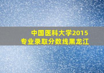 中国医科大学2015专业录取分数线黑龙江