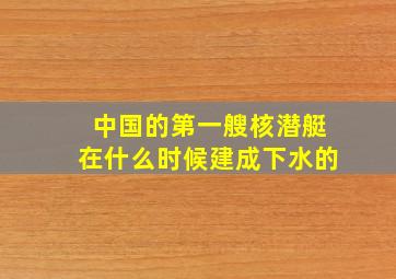 中国的第一艘核潜艇在什么时候建成下水的