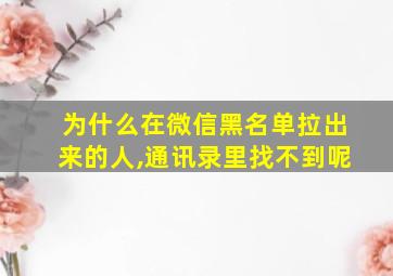 为什么在微信黑名单拉出来的人,通讯录里找不到呢