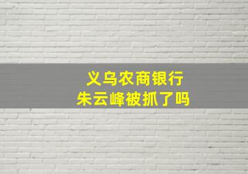 义乌农商银行朱云峰被抓了吗