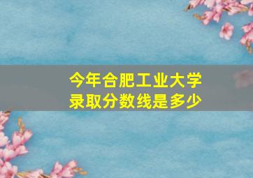 今年合肥工业大学录取分数线是多少