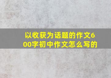 以收获为话题的作文600字初中作文怎么写的