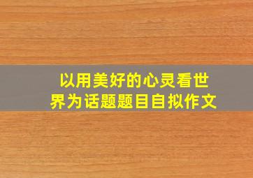 以用美好的心灵看世界为话题题目自拟作文