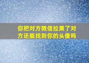 你把对方微信拉黑了对方还能找到你的头像吗