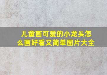 儿童画可爱的小龙头怎么画好看又简单图片大全