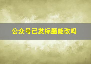 公众号已发标题能改吗