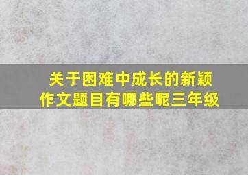 关于困难中成长的新颖作文题目有哪些呢三年级