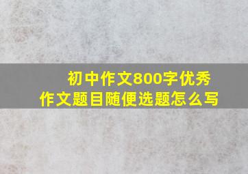 初中作文800字优秀作文题目随便选题怎么写