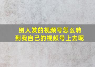 别人发的视频号怎么转到我自己的视频号上去呢