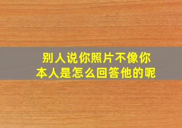 别人说你照片不像你本人是怎么回答他的呢