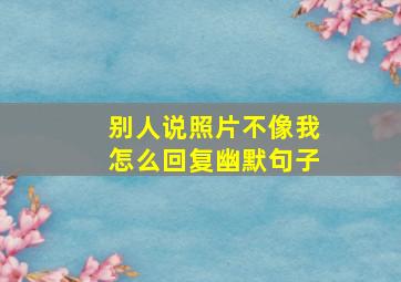 别人说照片不像我怎么回复幽默句子