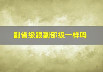 副省级跟副部级一样吗