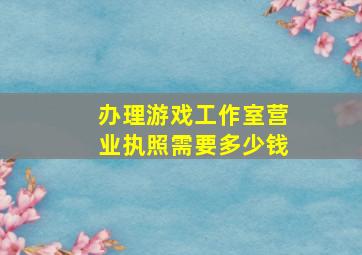 办理游戏工作室营业执照需要多少钱