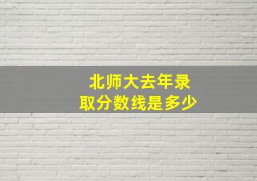 北师大去年录取分数线是多少