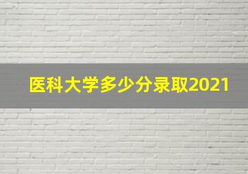 医科大学多少分录取2021