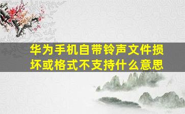 华为手机自带铃声文件损坏或格式不支持什么意思