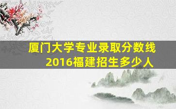 厦门大学专业录取分数线2016福建招生多少人