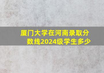 厦门大学在河南录取分数线2024级学生多少