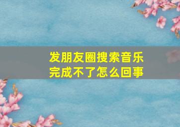 发朋友圈搜索音乐完成不了怎么回事