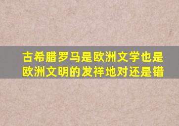 古希腊罗马是欧洲文学也是欧洲文明的发祥地对还是错