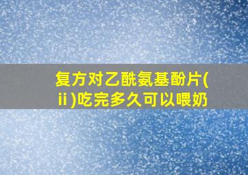 复方对乙酰氨基酚片(ⅱ)吃完多久可以喂奶