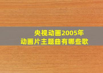 央视动画2005年动画片主题曲有哪些歌