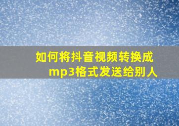 如何将抖音视频转换成mp3格式发送给别人