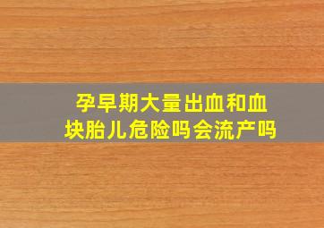 孕早期大量出血和血块胎儿危险吗会流产吗