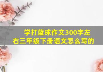 学打蓝球作文300字左右三年级下册语文怎么写的