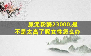 尿淀粉酶23000,是不是太高了呢女性怎么办