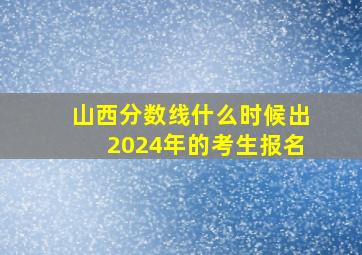 山西分数线什么时候出2024年的考生报名