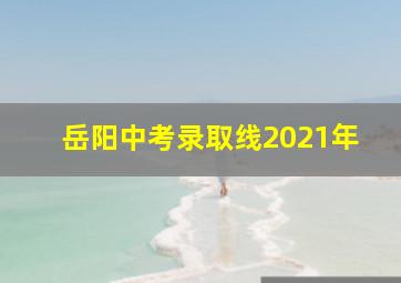 岳阳中考录取线2021年