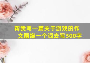 帮我写一篇关于游戏的作文围绕一个词去写300字