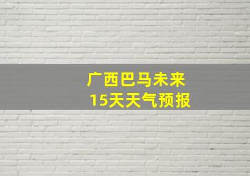 广西巴马未来15天天气预报