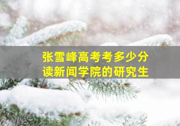 张雪峰高考考多少分读新闻学院的研究生