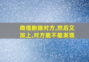 微信删除对方,然后又加上,对方能不能发现