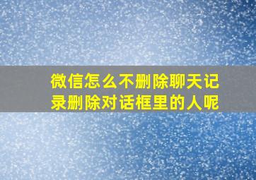 微信怎么不删除聊天记录删除对话框里的人呢